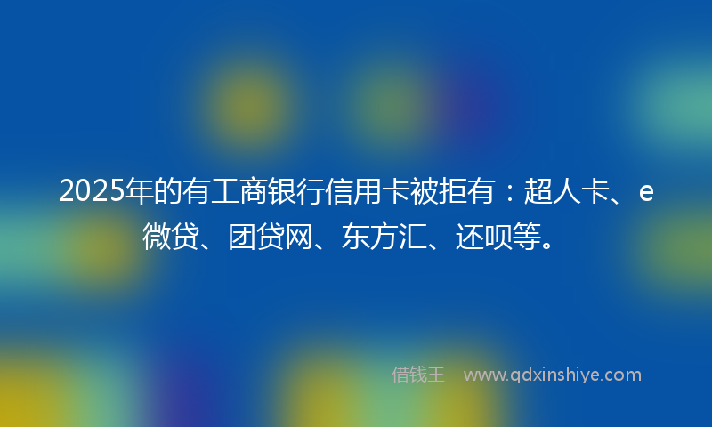 2025年的有工商银行信用卡被拒有：超人卡、e微贷、团贷网、东方汇、还呗等。