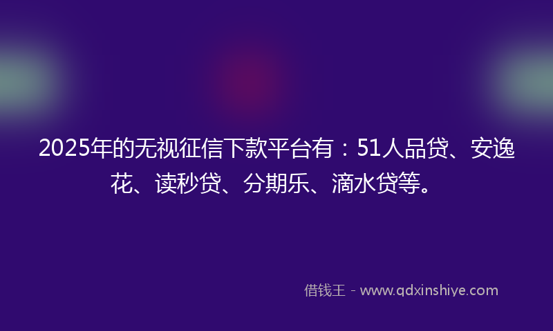 2025年的无视征信下款平台有：51人品贷、安逸花、读秒贷、分期乐、滴水贷等。
