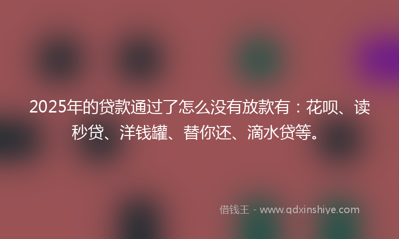 2025年的贷款通过了怎么没有放款有：花呗、读秒贷、洋钱罐、替你还、滴水贷等。