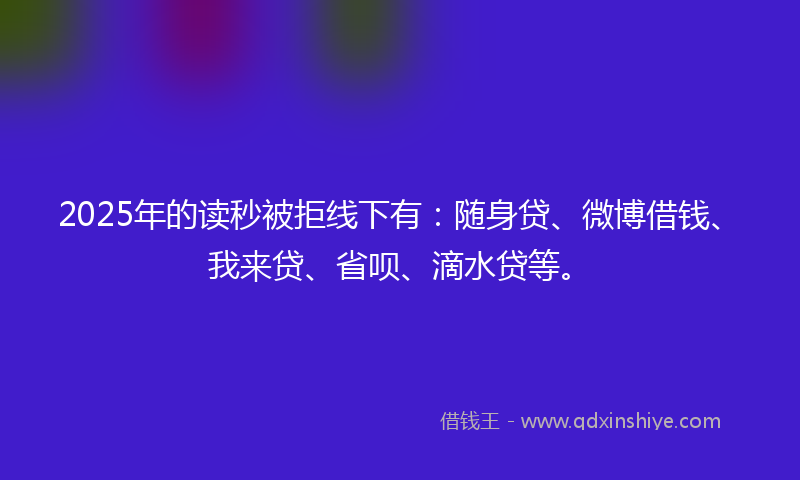 2025年的读秒被拒线下有：随身贷、微博借钱、我来贷、省呗、滴水贷等。