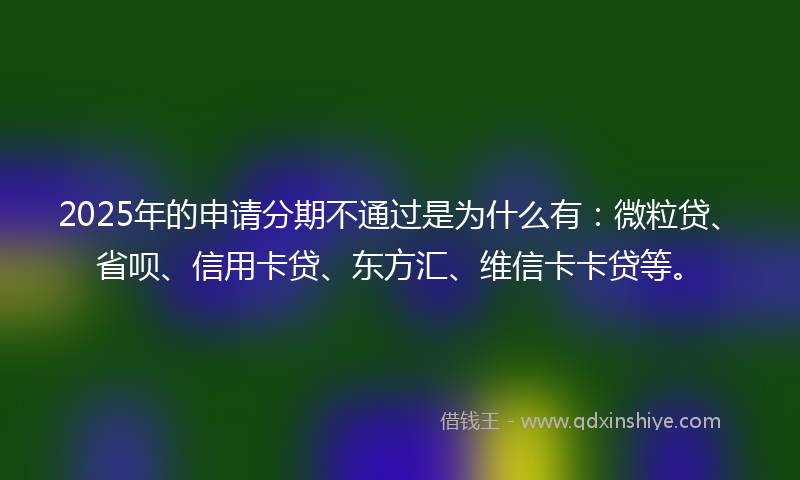 2025年的申请分期不通过是为什么有：微粒贷、省呗、信用卡贷、东方汇、维信卡卡贷等。