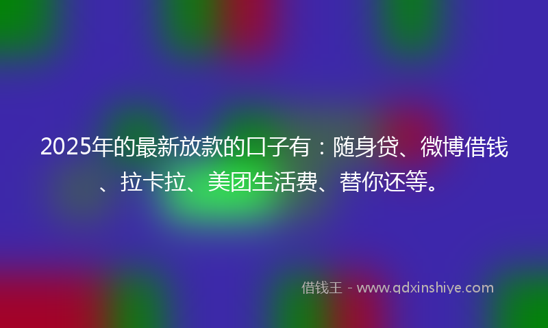 2025年的最新放款的口子有：随身贷、微博借钱、拉卡拉、美团生活费、替你还等。