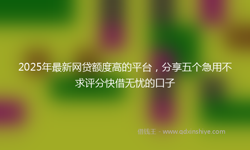 2025年最新网贷额度高的平台，分享五个急用不求评分快借无忧的口子
