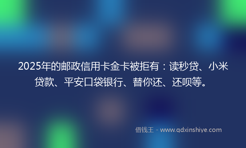 2025年的邮政信用卡金卡被拒有：读秒贷、小米贷款、平安口袋银行、替你还、还呗等。