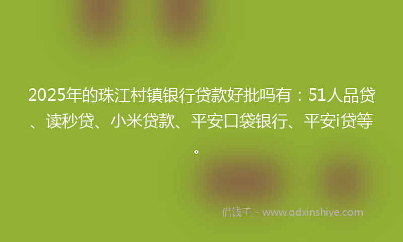 2025年的珠江村镇银行贷款好批吗有：51人品贷、读秒贷、小米贷款、平安口袋银行、平安i贷等。