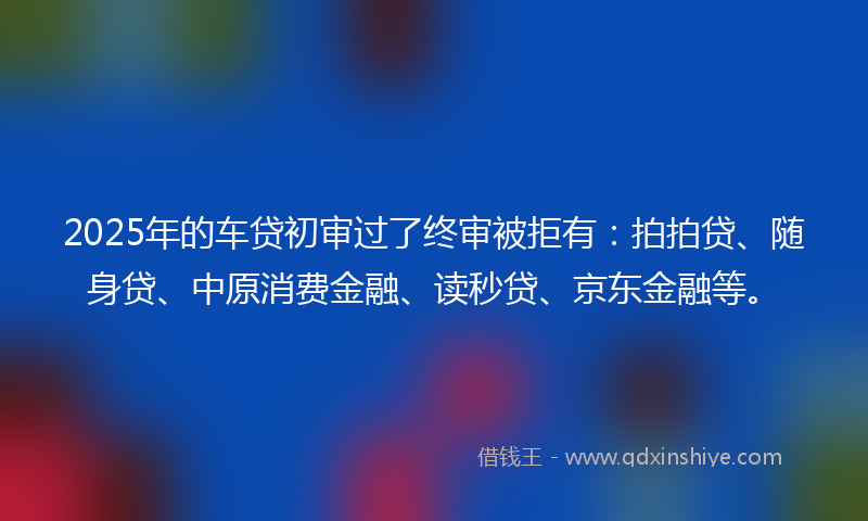 2025年的车贷初审过了终审被拒有：拍拍贷、随身贷、中原消费金融、读秒贷、京东金融等。