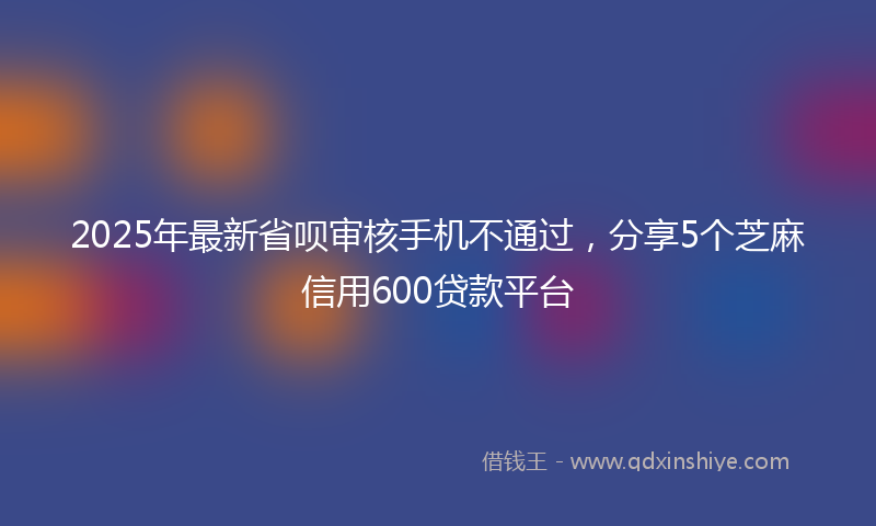 2025年最新省呗审核手机不通过，分享5个芝麻信用600贷款平台