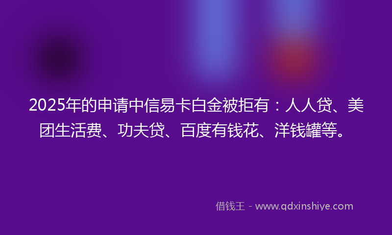 2025年的申请中信易卡白金被拒有：人人贷、美团生活费、功夫贷、百度有钱花、洋钱罐等。