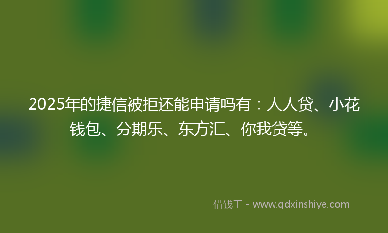 2025年的捷信被拒还能申请吗有：人人贷、小花钱包、分期乐、东方汇、你我贷等。