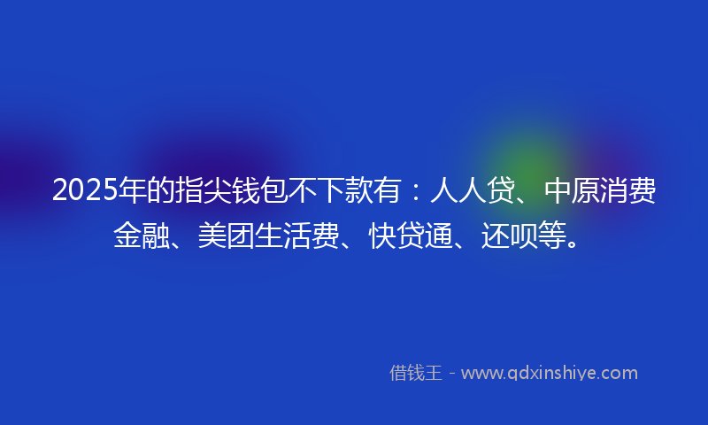 2025年的指尖钱包不下款有：人人贷、中原消费金融、美团生活费、快贷通、还呗等。