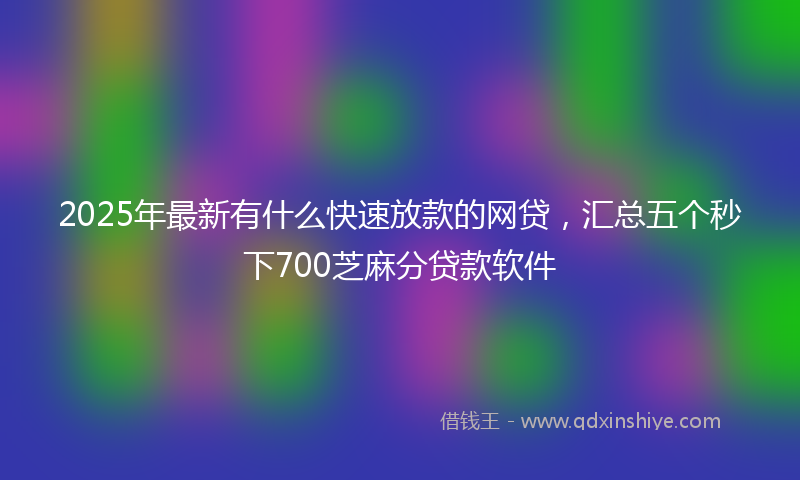 2025年最新有什么快速放款的网贷，汇总五个秒下700芝麻分贷款软件