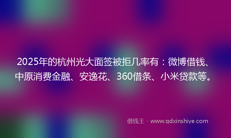 2025年的杭州光大面签被拒几率有：微博借钱、中原消费金融、安逸花、360借条、小米贷款等。