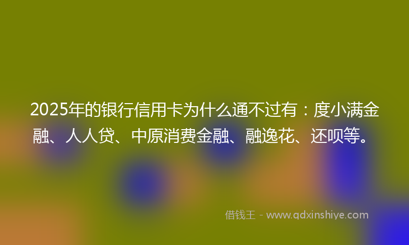 2025年的银行信用卡为什么通不过有：度小满金融、人人贷、中原消费金融、融逸花、还呗等。