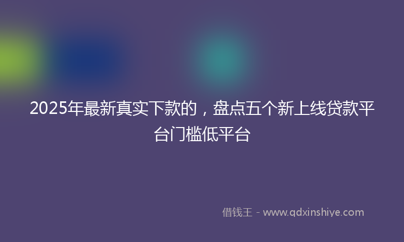 2025年最新真实下款的，盘点五个新上线贷款平台门槛低平台