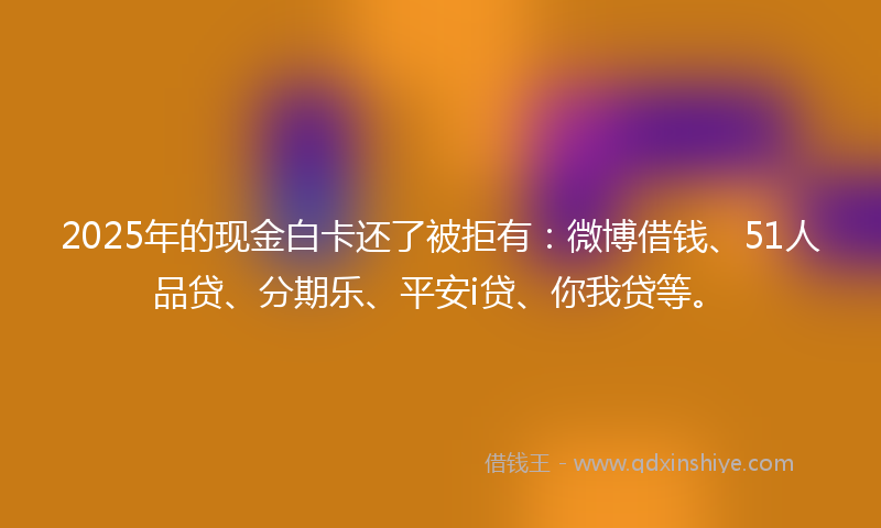 2025年的现金白卡还了被拒有：微博借钱、51人品贷、分期乐、平安i贷、你我贷等。