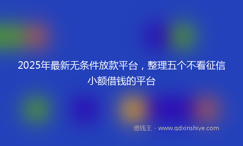 2025年最新无条件放款平台，整理五个不看征信小额借钱的平台