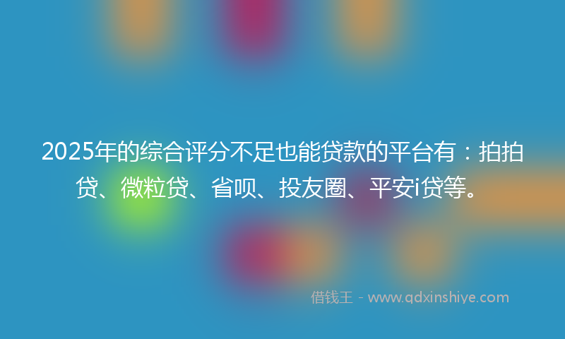 2025年的综合评分不足也能贷款的平台有：拍拍贷、微粒贷、省呗、投友圈、平安i贷等。