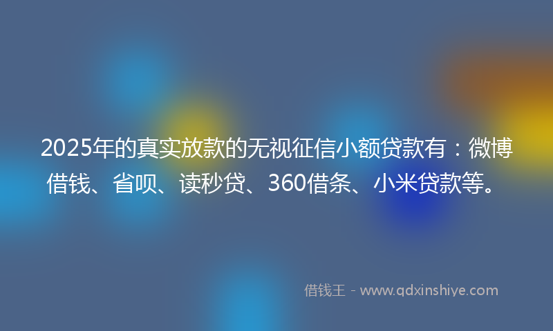 2025年的真实放款的无视征信小额贷款有：微博借钱、省呗、读秒贷、360借条、小米贷款等。