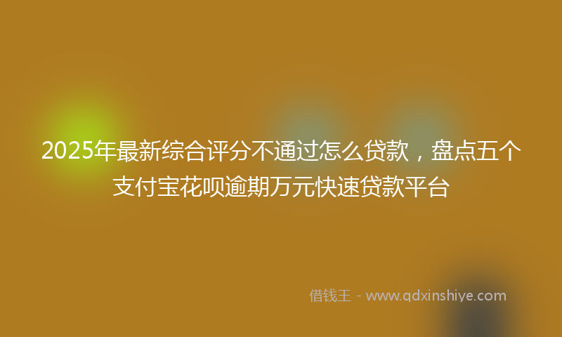 2025年最新综合评分不通过怎么贷款，盘点五个支付宝花呗逾期万元快速贷款平台