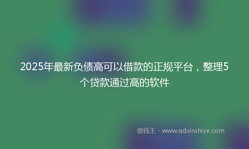 2025年最新负债高可以借款的正规平台，整理5个贷款通过高的软件