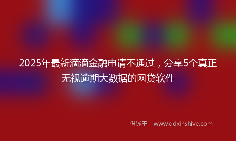 2025年最新滴滴金融申请不通过，分享5个真正无视逾期大数据的网贷软件