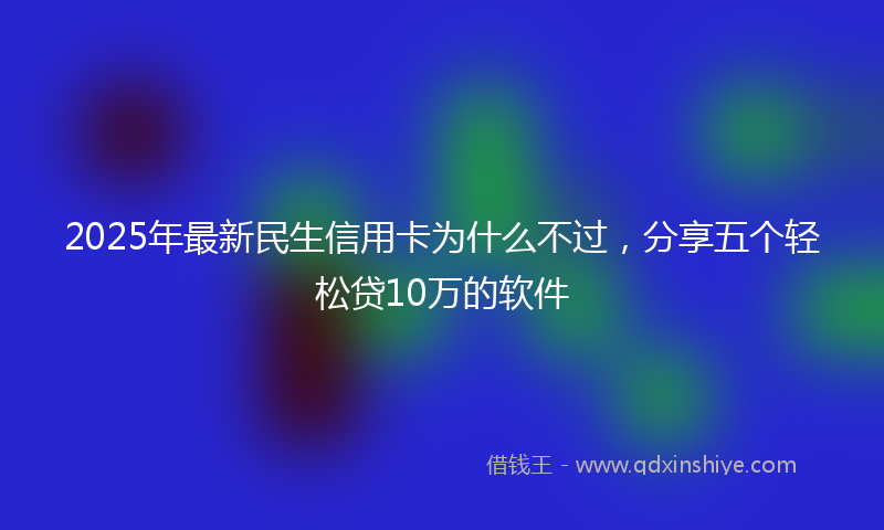 2025年最新民生信用卡为什么不过，分享五个轻松贷10万的软件