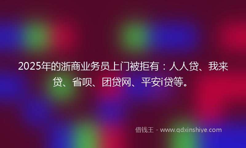 2025年的浙商业务员上门被拒有：人人贷、我来贷、省呗、团贷网、平安i贷等。