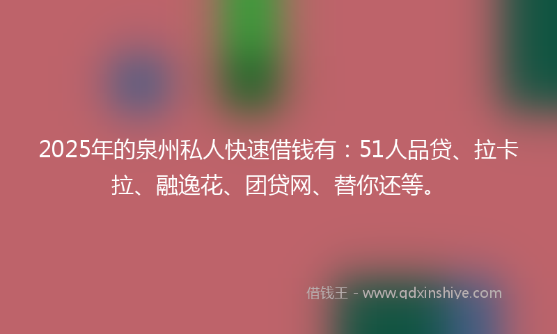2025年的泉州私人快速借钱有：51人品贷、拉卡拉、融逸花、团贷网、替你还等。