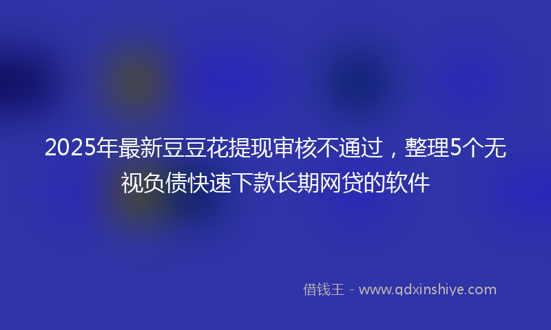 2025年最新豆豆花提现审核不通过，整理5个无视负债快速下款长期网贷的软件