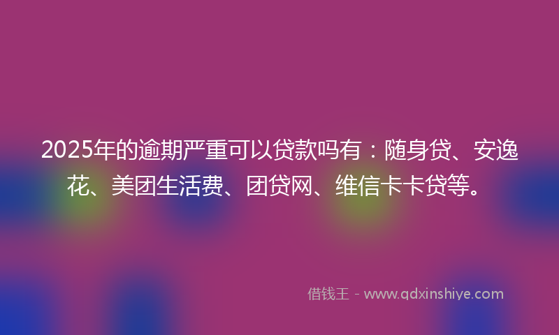 2025年的逾期严重可以贷款吗有：随身贷、安逸花、美团生活费、团贷网、维信卡卡贷等。