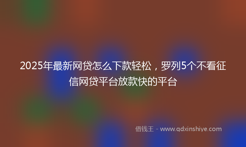 2025年最新网贷怎么下款轻松，罗列5个不看征信网贷平台放款快的平台