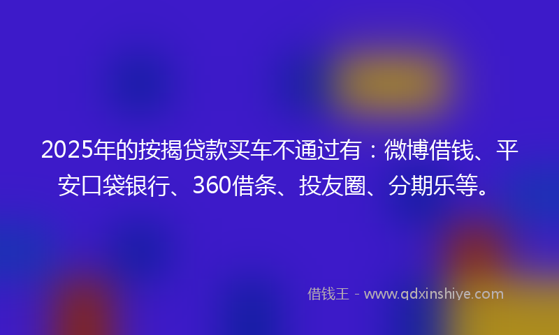 2025年的按揭贷款买车不通过有：微博借钱、平安口袋银行、360借条、投友圈、分期乐等。