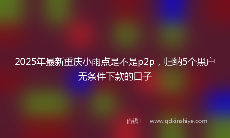 2025年最新重庆小雨点是不是p2p，归纳5个黑户无条件下款的口子