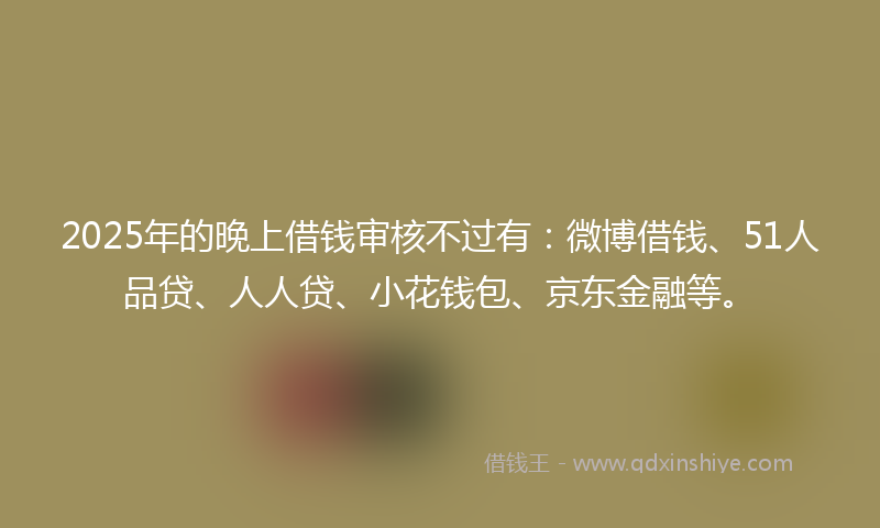 2025年的晚上借钱审核不过有：微博借钱、51人品贷、人人贷、小花钱包、京东金融等。