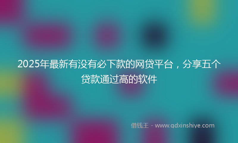 2025年最新有没有必下款的网贷平台，分享五个贷款通过高的软件