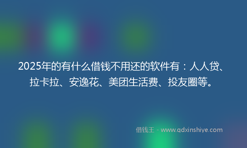 2025年的有什么借钱不用还的软件有：人人贷、拉卡拉、安逸花、美团生活费、投友圈等。
