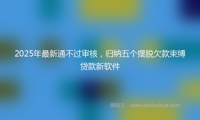 2025年最新通不过审核，归纳五个摆脱欠款束缚贷款新软件