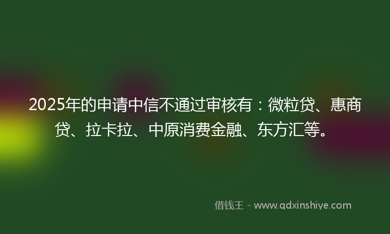 2025年的申请中信不通过审核有：微粒贷、惠商贷、拉卡拉、中原消费金融、东方汇等。