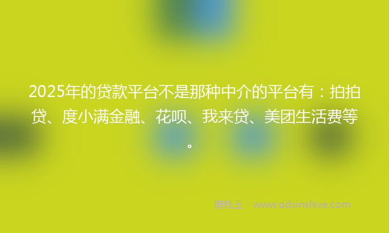 2025年的贷款平台不是那种中介的平台有：拍拍贷、度小满金融、花呗、我来贷、美团生活费等。