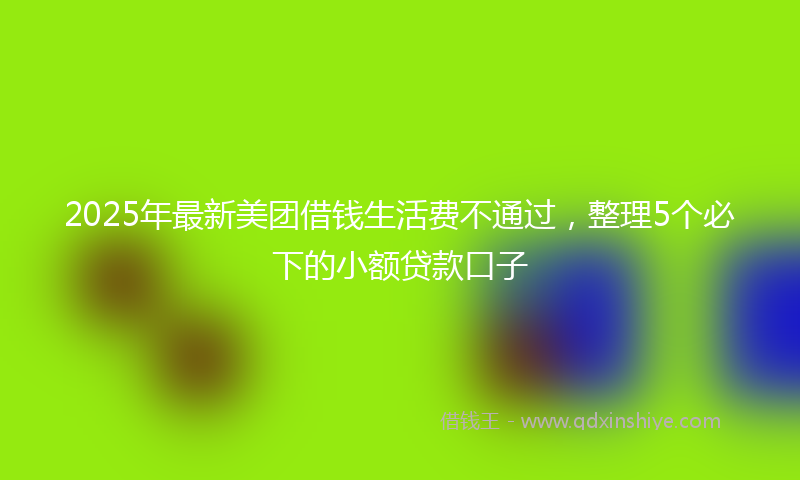 2025年最新美团借钱生活费不通过，整理5个必下的小额贷款口子