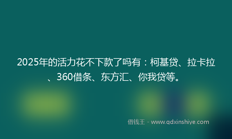 2025年的活力花不下款了吗有：柯基贷、拉卡拉、360借条、东方汇、你我贷等。