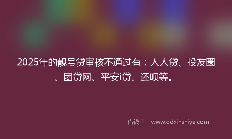 2025年的靓号贷审核不通过有：人人贷、投友圈、团贷网、平安i贷、还呗等。