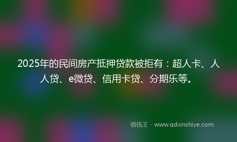2025年的民间房产抵押贷款被拒有：超人卡、人人贷、e微贷、信用卡贷、分期乐等。