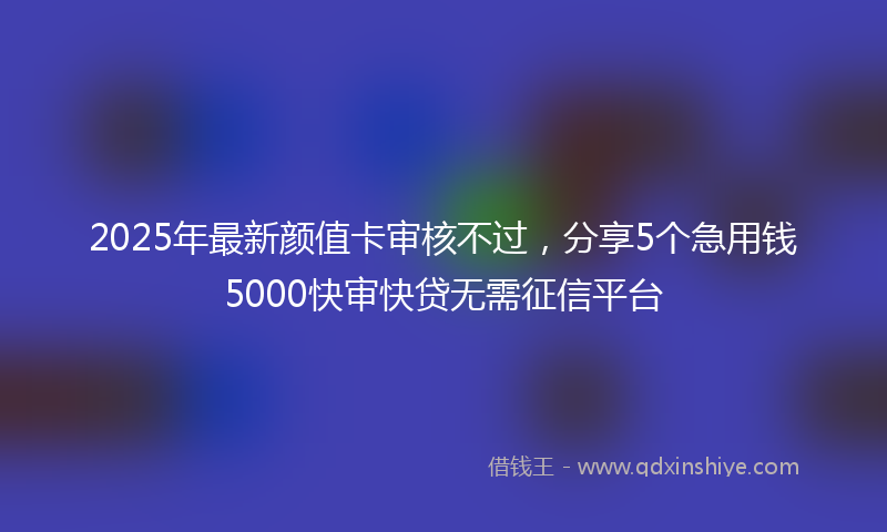 2025年最新颜值卡审核不过，分享5个急用钱5000快审快贷无需征信平台