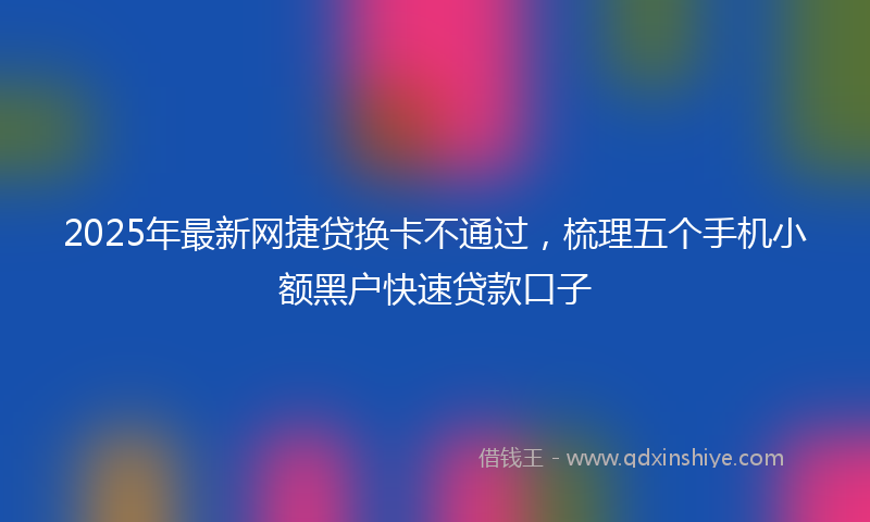 2025年最新网捷贷换卡不通过，梳理五个手机小额黑户快速贷款口子