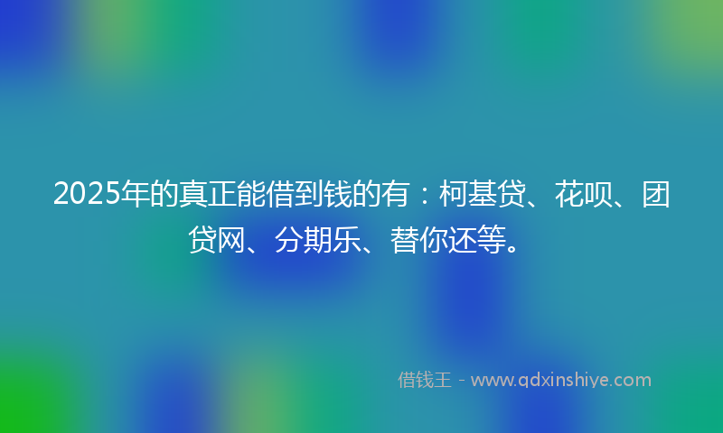 2025年的真正能借到钱的有：柯基贷、花呗、团贷网、分期乐、替你还等。