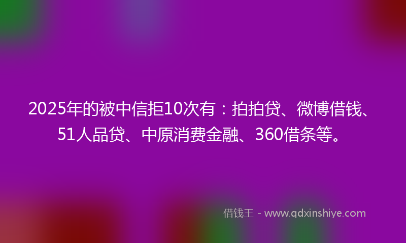 2025年的被中信拒10次有：拍拍贷、微博借钱、51人品贷、中原消费金融、360借条等。