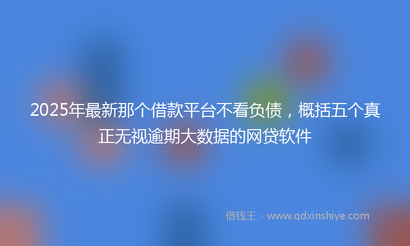 2025年最新那个借款平台不看负债，概括五个真正无视逾期大数据的网贷软件