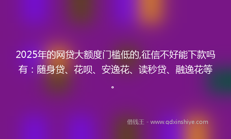 2025年的网贷大额度门槛低的,征信不好能下款吗有：随身贷、花呗、安逸花、读秒贷、融逸花等。