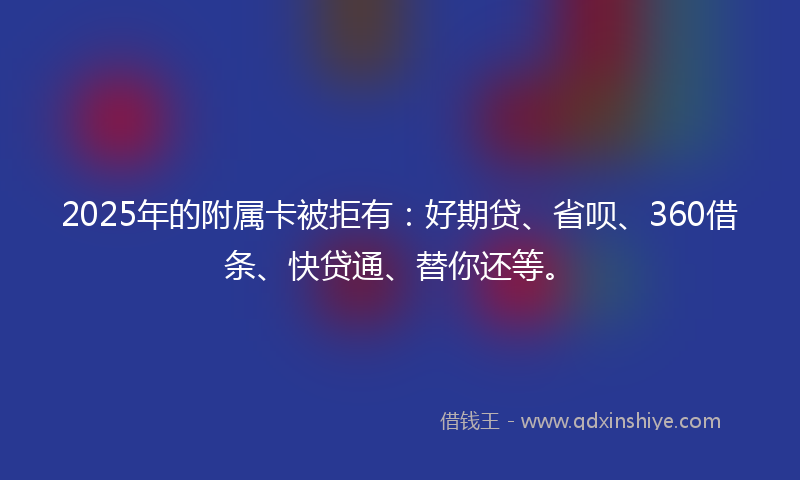 2025年的附属卡被拒有：好期贷、省呗、360借条、快贷通、替你还等。